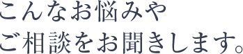 こんなお悩みや ご相談をお聞きします。