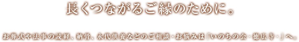 長くつながるご縁のために。お葬式や法事の読経、納骨、永代供養などのご相談・お悩みは「いのちの会‐徳広寺‐」へ。