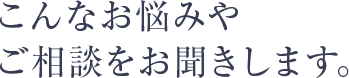 こんなお悩みや ご相談をお聞きします。